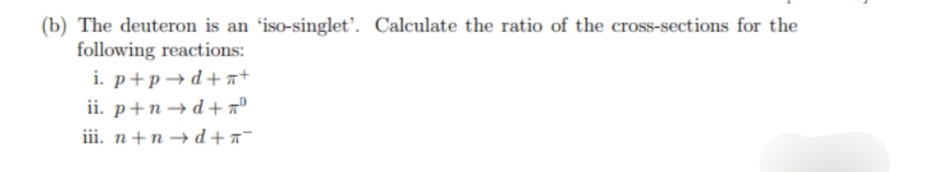 (b) The deuteron is an 'iso-singlet'. Calculate the ratio of the cross-sections for the
following reactions:
i. p+p→d+a+
ii. p+n→ d+ a°
iii. n+n → d + a¯
