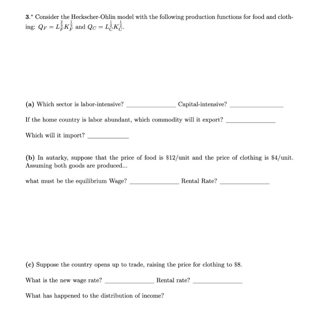 3.* Consider the Heckscher-Ohlin model with the following production functions for food and cloth-
L,K and Qc =
L K.
ing: QF =
(a) Which sector is labor-intensive?
Capital-intensive?
If the home country is labor abundant, which commodity will it export?
Which will it import?
(b) In autarky, suppose that the price of food is $12/unit and the price of clothing is $4/unit.
Assuming both goods are produced...
what must be the equilibrium Wage?
Rental Rate?
(c) Suppose the country opens up to trade, raising the price for clothing to $8.
What is the new wage rate?
Rental rate?
What has happened to the distribution of income?
