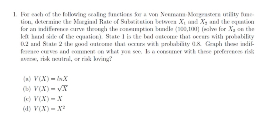 1. For each of the following scaling functions for a von Neumann-Morgenstern utility func-
tion, determine the Marginal Rate of Substitution between X1 and X2 and the equation
for an indifference curve through the consumption bundle (100,100) (solve for X2 on the
left hand side of the equation). State 1 is the bad outcome that occurs with probability
0.2 and State 2 the good outcome that occurs with probability 0.8. Graph these indif-
ference curves and comment on what you see. Is a consumer with these preferences risk
averse, risk neutral, or risk loving?
(a) V(X)=lnX
(b) V(X)= vX
(c) V(X)= X
(d) V(X)= X?
%3D
