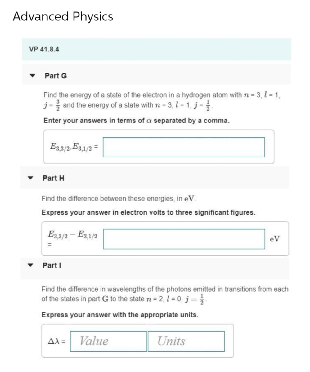 Advanced Physics
VP 41.8.4
Part G
Find the energy of a state of the electron in a hydrogen atom with n = 3, l = 1,
j = and the energy of a state with n = 3, 1 = 1, j =
Enter your answers in terms of a separated by a comma.
E33/2. E3,1/2 =
Part H
Find the difference between these energies, in eV.
Express your answer in electron volts to three significant figures.
E33/2 – E3,1/2
eV
Part I
Find the difference in wavelengths of the photons emitted in transitions from each
of the states in part G to the state n = 2, l = 0, j= }.
Express your answer with the appropriate units.
AX=
Value
Units
