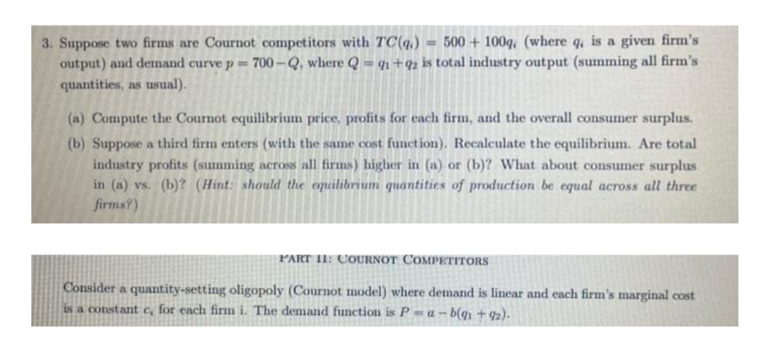 3. Suppose two firms are Cournot competitors with TC(q,) = 500 + 100q, (where q, is a given firm's
output) and demand curve p 700-Q, where Q = qı +42 is total industry output (summing all firm's
quantities, as usual).
(a) Compute the Cournot equilibrium price, profits for each firm, and the overall consumer surplus.
(b) Suppose a third firm enters (with the same cost function). Recalculate the equilibrium. Are total
industry profits (summing across all firms) higher in (a) or (b)? What about consumer surplus
in (a) vs. (b)? (Hint: should the equilibrium quantities of production be equal across all three
firms?)
PART II: COURNOT COMPETITORS
Consider a quantity-setting oligopoly (Cournot model) where demand is linear and each firm's marginal cost
is a constant c, for each firm i. The demand function is P = a – b(q, + 92).
