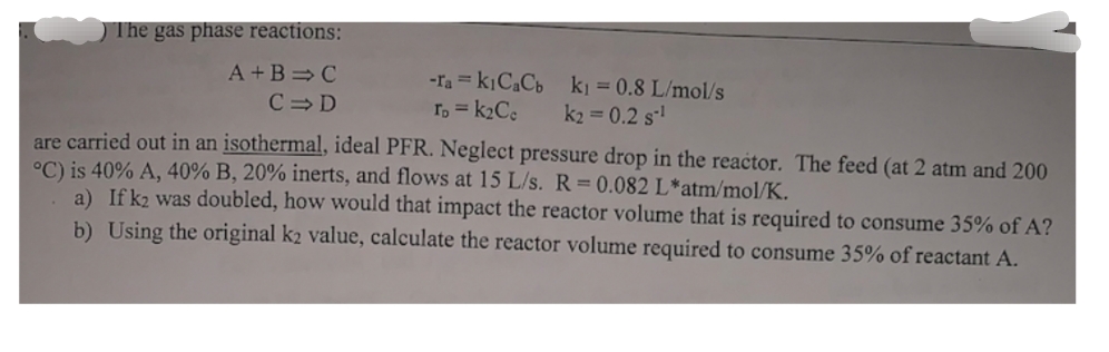 ) The gas phase reactions:
A +B =C
-ra = kịC,Cb ki = 0.8 L/mol/s
T, = k2Ce
C= D
k2 = 0.2 s!
are carried out in an isothermal, ideal PFR. Neglect pressure drop in the reactor. The feed (at 2 atm and 200
°C) is 40% A, 40% B, 20% inerts, and flows at 15 L/s. R = 0.082 L*atm/mol/K.
a) If k2 was doubled, how would that impact the reactor volume that is required to consume 35% of A?
b) Using the original k2 value, calculate the reactor volume required to consume 35% of reactant A.
