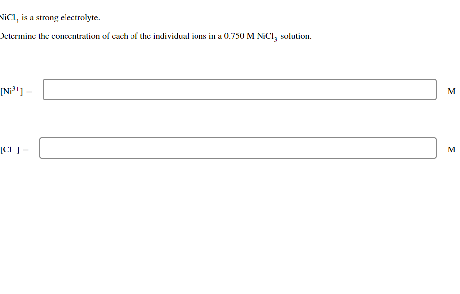 NiCl3 is a strong electrolyte.
Determine the concentration of each of the individual ions in a 0.750 M NiCl3 solution.
[Ni³+] =
[CI] =
M
M