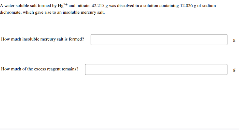 A water-soluble salt formed by Hg2+ and nitrate 42.215 g was dissolved in a solution containing 12.026 g of sodium
dichromate, which gave rise to an insoluble mercury salt.
How much insoluble mercury salt is formed?
How much of the excess reagent remains?
g
g