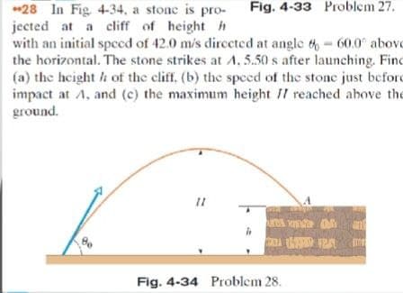 *28 In Fig 4-34, a stone is pro-
jected at a cliff of height h
with an initial spced of 42.0 m/s dirccted at angle t- 60.0" abovo
the horizontal. The stone strikes at A, 5.50 s after launching. Find
(a) the height h of the cliff, (b) the speed of the stonc just beford
impact at A, and (c) the maximum height II reached ahove the
ground.
Fig. 4-33 Problem 27.
uns a
Fig. 4-34 Problem 28.
