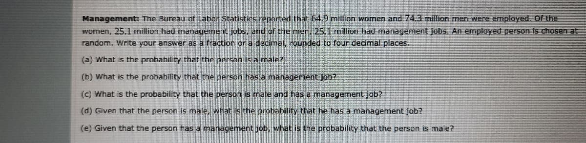 Management: The Bureau of Labor Statistics reported that 64,9 million women and 74.3 million men were employed. Of the
women, 25.1 million had management jobs, and of the men, 25.1 million had management jobs. An employed person is chosen at
random. Write your answer as a fraction or a decimalrounded to four decimal places.
(a) What is the probability that the person is a male?
(b) What is the probability that the person has a management jobz
(c) What is the probability that the person is male and has a management job?
(d) Given that the person is male, what is the probability that he has a management job?
(e) Given that the person has a management job, what is the probability that the person is male?
