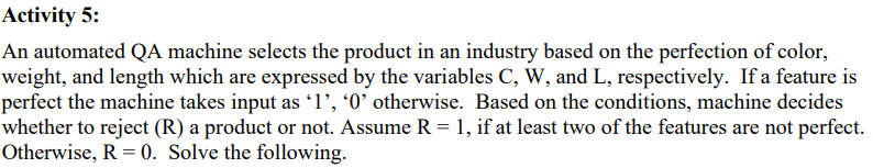 Activity 5:
An automated QA machine selects the product in an industry based on the perfection of color,
weight, and length which are expressed by the variables C, W, and L, respectively. If a feature is
perfect the machine takes input as '1', '0' otherwise. Based on the conditions, machine decides
whether to reject (R) a product or not. Assume R = 1, if at least two of the features are not perfect.
Otherwise, R = 0. Solve the following.