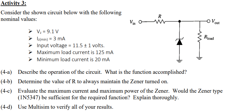 Activity 3:
Consider the shown circuit below with the following
nominal values:
V₂ = 9.1 V
Iz(min) = 3 mA
Input voltage = 11.5 + 1 volts.
Maximum load current is 125 mA
Minimum load current is 20 mA
Vin O
R
-O Vout
Rload
(4-a) Describe the operation of the circuit. What is the function accomplished?
(4-b) Determine the value of R to always maintain the Zener turned on.
(4-c) Evaluate the maximum current and maximum power of the Zener. Would the Zener type
(1N5347) be sufficient for the required function? Explain thoroughly.
(4-d) Use Multisim to verify all of your results.