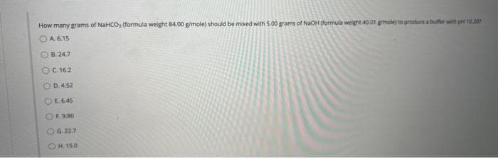 How many grams of NaHCOs (formula weight 84.00 g/mole) should be mixed with 5.00 grams of NaOH (formula weight 40.01 g/mole) to produce a buffer with pH 10.207
A 6.15
B.24.7
OC. 16.2
O D.4.52
OE6.45
F. 9.80
OG. 22.7
H. 15.0