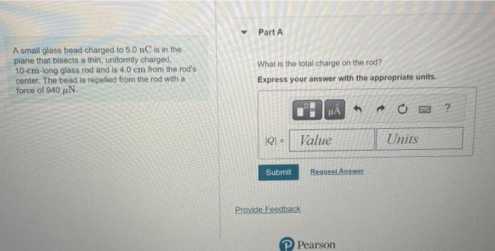 A small glass bead charged to 5.0 nC is in the
plane that bisects a thin, uniformly charged,
10-cm-long glass rod and is 4.0 cm from the rod's
center. The bead is repelled from the rod with a
force of 940 μN.
Part A
What is the total charge on the rod?
Express your answer with the appropriate units.
191 Value
Submit
HA
Provide Feedback
1
Request Answer
Pearson
Units
DRO ?