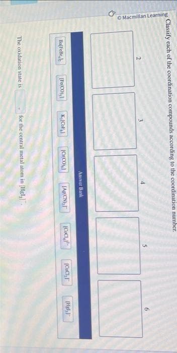 Classify each of the coordination compounds according to the coordination number.
O Macmillan Learning
→
2
BalFeBr
[Fe(CO),]
The oxidation state is
3
K, (CoF
[G(CO) ]
Answer Bank
[Ag(CN),
for the central metal atom in [Hgl₂].
(CoC),
|CaCigh
6
(Hgl,