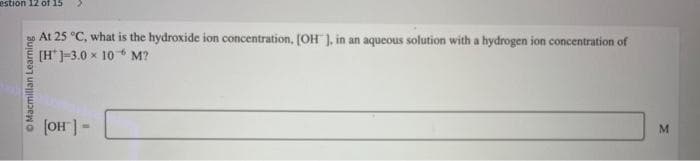 estion 12 of 15
Macmillan Learning
At 25 °C, what is the hydroxide ion concentration, [OH ], in an aqueous solution with a hydrogen ion concentration of
[H]-3.0 × 10 M?
[OH] =
M