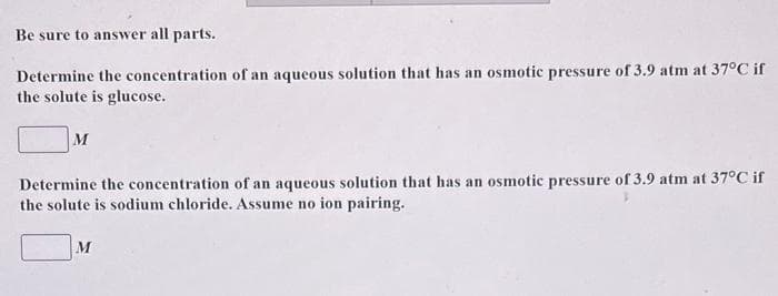 Be sure to answer all parts.
Determine the concentration of an aqueous solution that has an osmotic pressure of 3.9 atm at 37°C if
the solute is glucose.
M
Determine the concentration of an aqueous solution that has an osmotic pressure of 3.9 atm at 37°C if
the solute is sodium chloride. Assume no ion pairing.
M