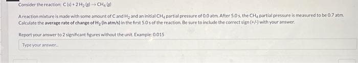 Consider the reaction: C(s) + 2 H₂(g) → CH4 (8)
A reaction mixture is made with some amount of C and H₂ and an initial CH4 partial pressure of 0.0 atm. After 5.0 s, the CH, partial pressure is measured to be 0.7 atm.
Calculate the average rate of change of H₂ (in atm/s) in the first 5.0s of the reaction. Be sure to include the correct sign (+/-) with your answer.
Report your answer to 2 significant figures without the unit. Example: 0.015
Type your answer...