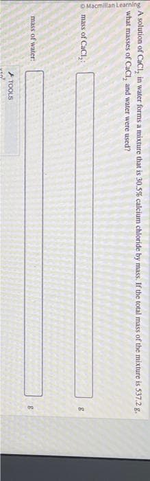 Macmillan Learning
A solution of CaCl, in water forms a mixture that is 30.5% calcium chloride by mass. If the total mass of the mixture is 537.2 g.
what masses of CaCl, and water were used?
mass of CaCl₂
mass of water:
TOOLS
8