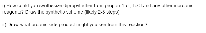 i) How could you synthesize dipropyl ether from propan-1-ol, TcCl and any other inorganic
reagents? Draw the synthetic scheme (likely 2-3 steps)
ii) Draw what organic side product might you see from this reaction?