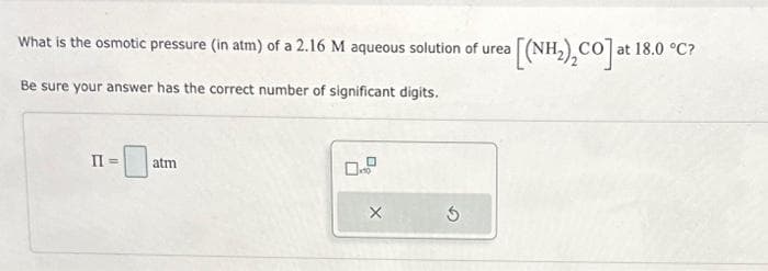 What is the osmotic pressure (in atm) of a 2.16 M aqueous solution of urea [(NH₂)₂CO] at
Be sure your answer has the correct number of significant digits.
-0
II =
atm
X
3
at 18.0 °C?