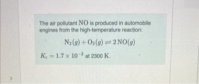 The air pollutant NO is produced in automobile
engines from the high-temperature reaction:
N₂(g) + O2(g) = 2 NO(g)
K 1.7 x 103 at 2300 K.