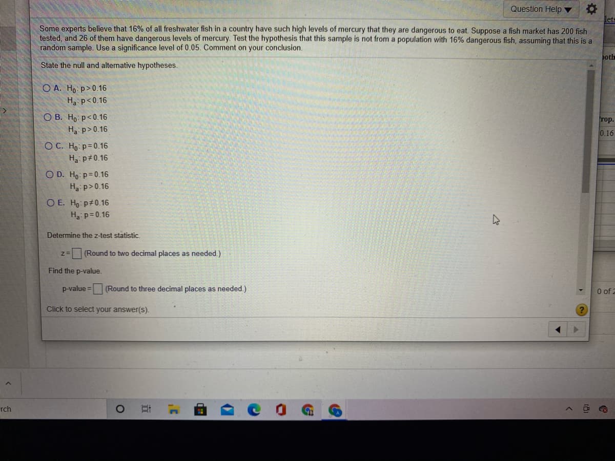 Question Help
Some experts believe that 16% of all freshwater fish in a country have such high levels of mercury that they are dangerous to eat. Suppose a fish market has 200 fish
tested, and 26 of them have dangerous levels of mercury. Test the hypothesis that this sample is not from a population with 16% dangerous fish, assuming that this is a
random sample. Use a significance level of 0.05. Comment on your conclusion.
poth
State the null and alternative hypotheses.
O A. Ho p>0.16
Ha: p<0.16
O B. Ho p<0.16
rop.
Ha p>0.16
0.16
O C. Ho p=0.16
Ha p 0.16
O D. Ho p=0.16
H p>0.16
O E. Ho p#0.16
H p=0.16
Determine the z-test statistic.
z= (Round to two decimal places as needed.)
Find the p-value.
p-value =
(Round to three decimal places as needed.)
O of 2
Click to select your answer(s).
rch
