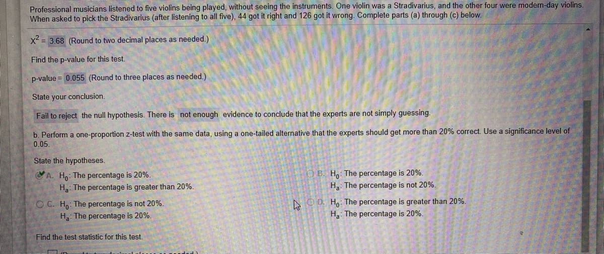 Professional musicians listened to five violins being played, without seeing the instruments. One violin was a Stradivarius, and the other four were modern-day violins.
When asked to pick the Stradivarius (after listening to all five), 44 got it right and 126 got it wrong. Complete parts (a) through (c) below.
x² = 3.68 (Round to two decimal places as needed.)
Find the p-value for this test.
p-value = 0.055 (Round to three places as needed.)
State your conclusion.
Fail to reject the null hypothesis. There is not enough evidence to conclude that the experts are not simply guessing.
b. Perform a one-proportion z-test with the same data, using a one-tailed alternative that the experts should get more than 20% correct. Use a significance level of
0.05.
State the hypotheses.
A. H: The percentage is 20%.
H3: The percentage is greater than 20%.
B. Ho: The percentage is 20%.
Ha: The percentage is not 20%.
O C. Ho: The percentage is not 20%.
H: The percentage is 20%.
AO D. Ho: The percentage is greater than 20%.
Ha: The percentage is 20%.
Find the test statistic for this test.
