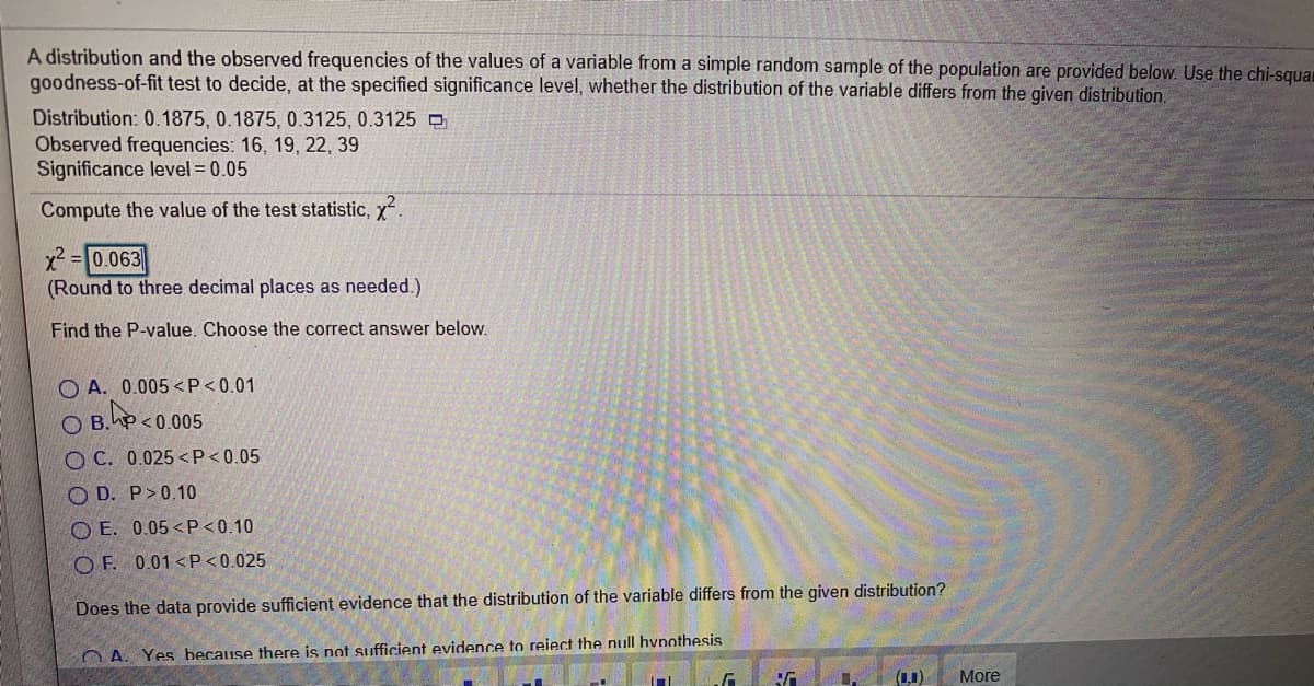 A distribution and the observed frequencies of the values of a variable from a simple random sample of the population are provided below. Use the chi-squar
goodness-of-fit test to decide, at the specified significance level, whether the distribution of the variable differs from the given distribution.
Distribution: 0.1875, 0.1875, 0.3125, 0.3125 O
Observed frequencies: 16, 19, 22, 39
Significance level = 0.05
Compute the value of the test statistic, x.
=|0.063
(Round to three decimal places as needed.)
Find the P-value. Choose the correct answer below.
O A. 0.005 <P<0.01
O B.hP <0.005
O C. 0.025 <P<0.05
O D. P>0.10
O E. 0.05 < P<0.10
O F. 0.01 <P<0.025
Does the data provide sufficient evidence that the distribution of the variable differs from the given distribution?
O A. Yes because there is not sufficient evidence to reiect the null hvnothesis
(0.1)
More
