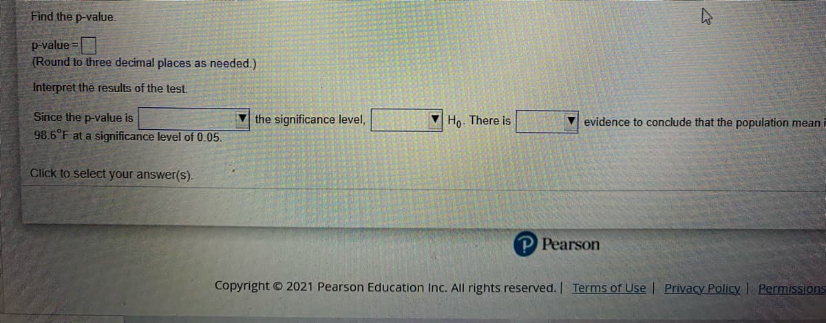 Find the p-value.
p-value =
(Round to three decimal places as needed.)
Interpret the results of the test.
Since the p-value is
V the significance level,
Ho. There is
V evidence to conclude that the population mean i
98.6°F at a significance level of 0.05.
Click to select your answer(s).
P Pearson
Copyright © 2021 Pearson Education Inc. All rights reserved. Terms of Use | Privacy Policy Permissions
