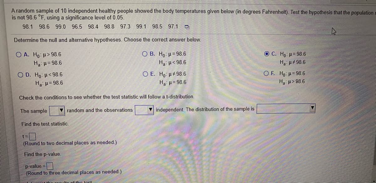 A random sample of 10 independent healthy people showed the body temperatures given below (in degrees Fahrenheit). Test the hypothesis that the population r
is not 98.6 °F, using a significance level of 0.05.
98.1
98.6 99.0 96.5 98.4 98.8 97.3 99.1 98.5 97.1 O
Determine the null and alternative hypotheses. Choose the correct answer below.
O B. Ho: µ= 98.6
Ha < 98.6
O C. Ho: u=98.6
O A. Ho: u> 98.6
Ha: u= 98.6
H: µ#98.6
O D. Ho: µ<98.6
O E. Ho: H#98.6
O F. Ho u=98.6
Ha: u= 98.6
Ha: = 98.6
H3: p> 98.6
Check the conditions to see whether the test statistic will follow a t-distribution.
The sample
V random and the observations
V independent. The distribution of the sample is
Find the test statistic.
(Round to two decimal places as needed.)
Find the p-value.
p-value =
(Round to three decimal places as needed.)
£the tost
