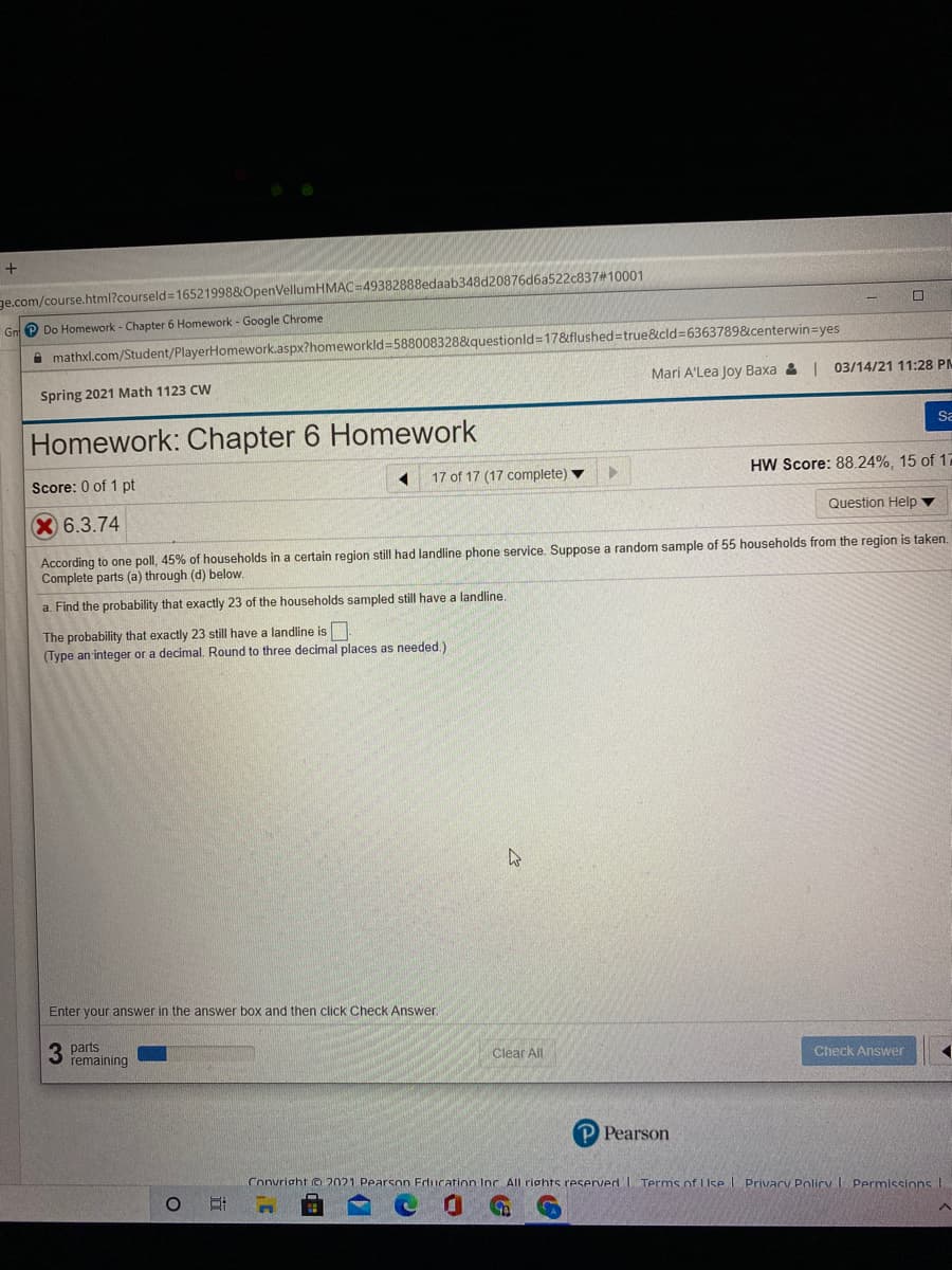 ge.com/course.html?courseld=16521998&OpenVellumHMAC=49382888edaab348d20876d6a522c837#10001
Gn e Do Homework - Chapter 6 Homework - Google Chrome
A mathxl.com/Student/PlayerHomework.aspx?homeworkld=588008328&questionld=17&flushed=true&cld=6363789&centerwin=yes
Mari A'Lea Joy Baxa & | 03/14/21 11:28 PM
Spring 2021 Math 1123 CW
Homework: Chapter 6 Homework
Sa
17 of 17 (17 complete)
HW Score: 88.24%, 15 of 17
Score: 0 of 1 pt
X 6.3.74
Question Help ▼
According to one poll, 45% of households in a certain region still had landline phone service. Suppose a random sample of 55 households from the region is taken.
Complete parts (a) through (d) below.
a. Find the probability that exactly 23 of the households sampled still have a landline.
The probability that exactly 23 still have a landline is
(Type an integer or a decimal. Round to three decimal places as needed.)
Enter your answer in the answer box and then click Check Answe.
3 parts
remaining
Clear All
Check Answer
P Pearson
Convright © 2021 Pearson Education Inc All rights reserved I Terms of LUse I Privacy Policy I Permission I
