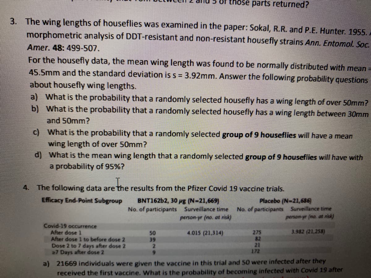 Of those parts returned?
3. The wing lengths of houseflies was examined in the paper: Sokal, R.R. and P.E. Hunter. 1955.
morphometric analysis of DDT-resistant and non-resistant housefly strains Ann. Entomol. Soc.
Amer. 48: 499-507.
For the housefly data, the mean wing length was found to be normally distributed with mean =
45.5mm and the standard deviation is s = 3.92mm. Answer the following probability questions
about housefly wing lengths.
a) What is the probability that a randomly selected housefly has a wing length of over 50mm?
b) What is the probability that a randomly selected housefly has a wing length between 30mm
and 50mm?
c) What is the probability that a randomly selected group of 9 houseflies will have a mean
wing length of over 50mm?
d) What is the mean wing length that a randomly selected group of 9 houseflies will have with
a probability of 95%?
4. The following data are the results from the Pfizer Covid 19 vaccine trials.
Efficacy End-Point Subgroup
BNT16262, 30 rg (N-21,669)
No. of participants Surveillance time
person-yr (no. at risk)
Placebo (N-21,686)
No. of participants Surveillance time
person-yr (no. at risk)
Covid-19 occurrence
After dose 1
After dose 1 to before dose 2
Dose 2 to 7 days after dose 2
27 Days after dose 2
4.015 (21,314)
3.982 (21.258)
275
82
21
172
50
39
9.
a) 21669 individuals were given the vaccine in this trial and 50 were infected after they
received the first vaccine. What is the probability of becoming infected with Covid 19 after
