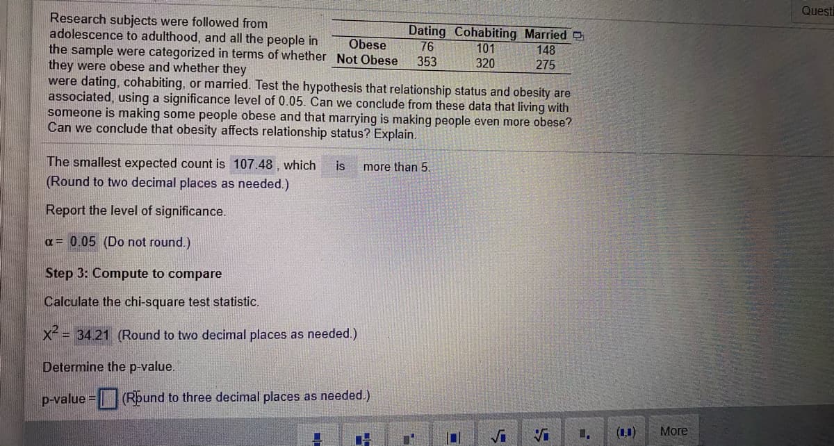 Questi
Research subjects were followed from
adolescence to adulthood, and all the people in
the sample were categorized in terms of whether Not Obese
they were obese and whether they
were dating, cohabiting, or married. Test the hypothesis that relationship status and obesity are
associated, using a significance level of 0.05. Can we conclude from these data that living with
someone is making some people obese and that marrying is making people even more obese?
Can we conclude that obesity affects relationship status? Explain.
Dating Cohabiting Married
76
353
Obese
101
148
320
275
The smallest expected count is 107.48 , which
is
more than 5.
(Round to two decimal places as needed.)
Report the level of significance.
a= 0.05 (Do not round.)
Step 3: Compute to compare
Calculate the chi-square test statistic.
x= 34.21 (Round to two decimal places as needed.)
Determine the p-value.
p-value = (Rpund to three decimal places as needed.)
1.
(1)
More
