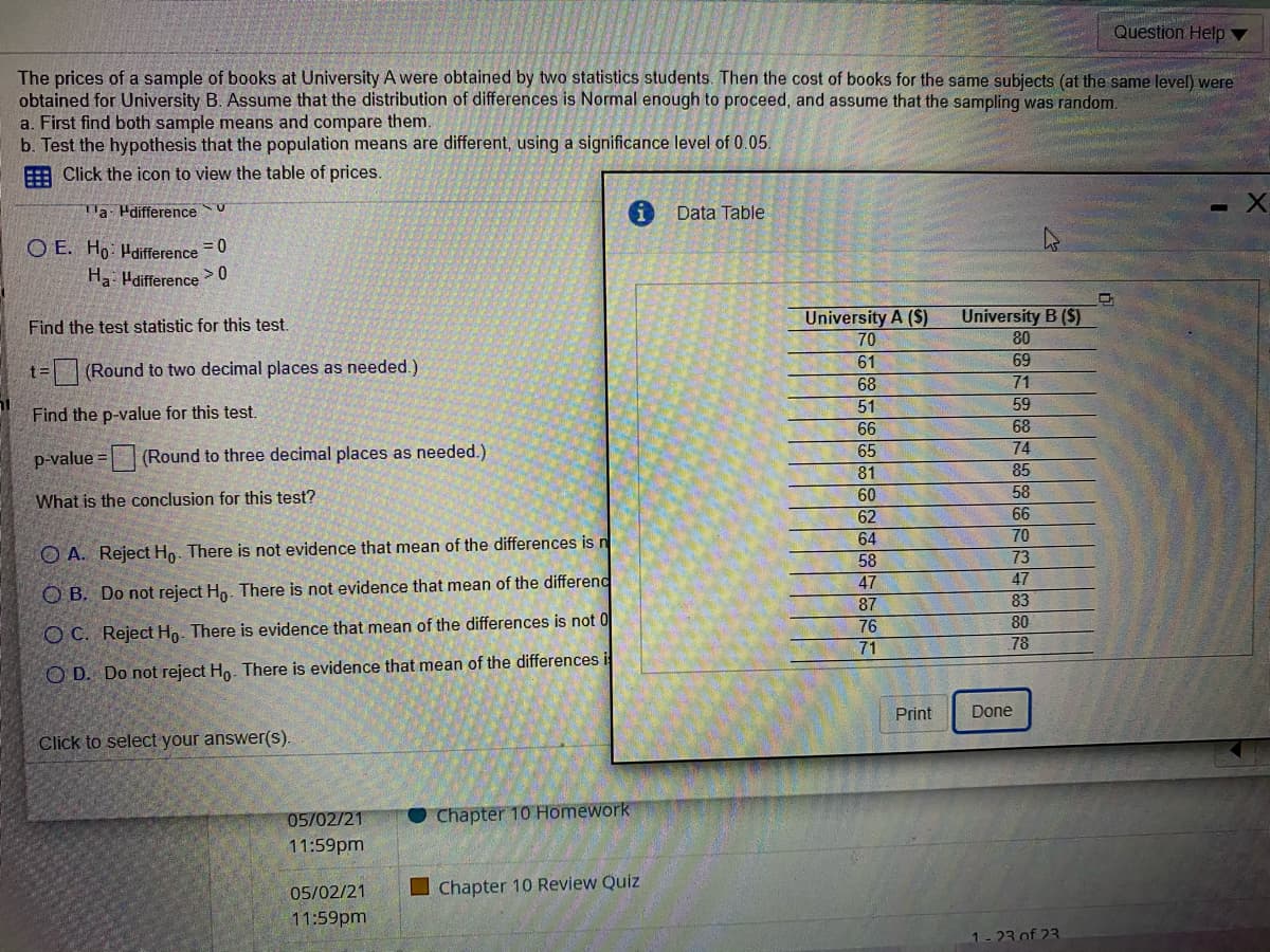 Question Help
The prices of a sample of books at University A were obtained by two statistics students. Then the cost of books for the same subjects (at the same level) were
obtained for University B. Assume that the distribution of differences is Normal enough to proceed, and assume that the sampling was random.
a. First find both sample means and compare them.
b. Test the hypothesis that the population means are different, using a significance level of 0.05.
E Click the icon to view the table of prices.
la Pdifference U
Data Table
O E. Ho: Hdifference =0
Ha: Hdifference > 0
University A (S)
University B ($)
Find the test statistic for this test.
70
80
61
69
t=(Round to two decimal places as needed.)
71
68
51
66
59
Find the p-value for this test.
68
65
74
p-value = (Round to three decimal places as needed.)
81
85
What is the conclusion for this test?
60
58
62
66
64
70
O A. Reject Hn. There is not evidence that mean of the differences is n
73
58
47
47
87
76
71
O B. Do not reject Ho. There is not evidence that mean of the differend
83
80
O C. Reject Ho. There is evidence that mean of the differences is not 0
78
O D. Do not reject Ho. There is evidence that mean of the differences i
Print
Done
Click to select your answer(S).
05/02/21
Chapter 10 Homework
11:59pm
05/02/21
I Chapter 10 Review Quiz
11:59pm
1- 23 of 23
