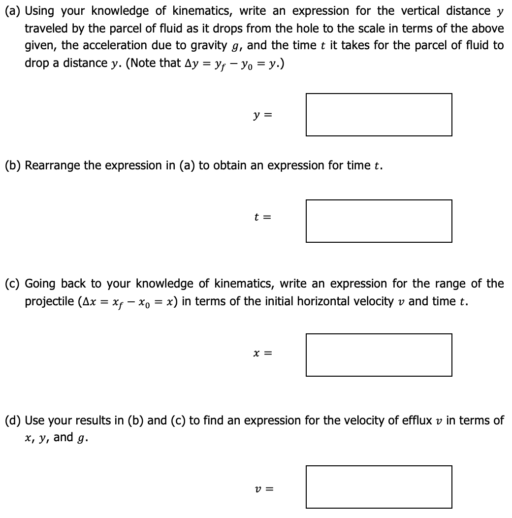 (a) Using your knowledge of kinematics, write an expression for the vertical distance y
traveled by the parcel of fluid as it drops from the hole to the scale in terms of the above
given, the acceleration due to gravity g, and the time t it takes for the parcel of fluid to
drop a distance y. (Note that Ay=Yf-Yo = y.)
y =
(b) Rearrange the expression in (a) to obtain an expression for time t.
t =
(c) Going back to your knowledge of kinematics, write an expression for the range of the
projectile (Ax = xf = x₁ = x) in terms of the initial horizontal velocity and time t.
x =
(d) Use your results in (b) and (c) to find an expression for the velocity of efflux v in terms of
x, y, and g.
V =