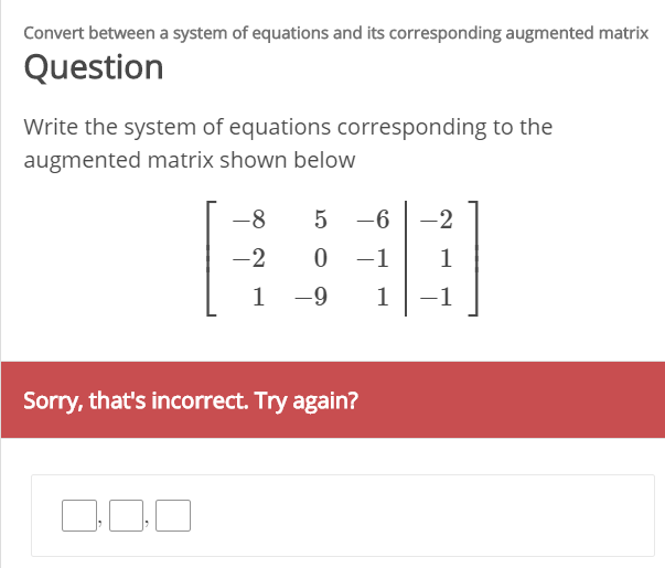 Convert between a system of equations and its corresponding augmented matrix
Question
Write the system of equations corresponding to the
augmented matrix shown below
-8
5 -6
-2
-2
0 -1
-9
-1
Sorry, that's incorrect. Try again?
