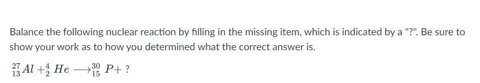 Balance the following nuclear reaction by filling in the missing item, which is indicated by a "?". Be sure to
show your work as to how you determined what the correct answer is.
27
23 Al + He
30 P+?
15