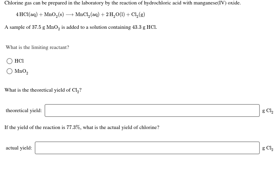 Chlorine gas can be prepared in the laboratory by the reaction of hydrochloric acid with manganese(IV) oxide.
→ MnCl, (aq) + 2 H,0(1) + CL,(g)
4 HC1(aq) + Mn0,(s)
—
A sample of 37.5 g MnO, is added to a solution containing 43.3 g HCI.
What is the limiting reactant?
HCI
O MnO,
What is the theoretical yield of Cl,?
theoretical yield:
g Cl,
If the yield of the reaction is 77.3%, what is the actual yield of chlorine?
actual yield:
g Cl,
