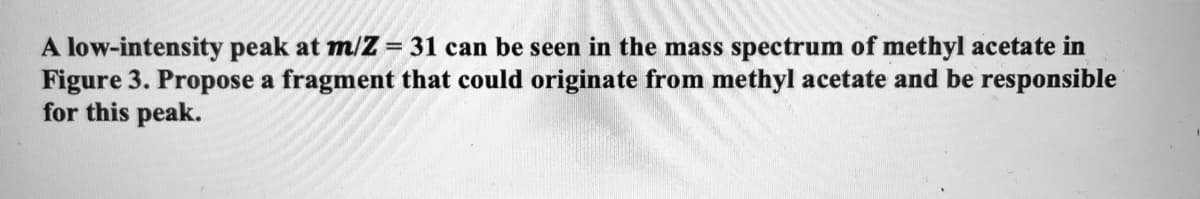 A low-intensity peak at m/Z = 31 can be seen in the mass spectrum of methyl acetate in
Figure 3. Propose a fragment that could originate from methyl acetate and be responsible
for this peak.
