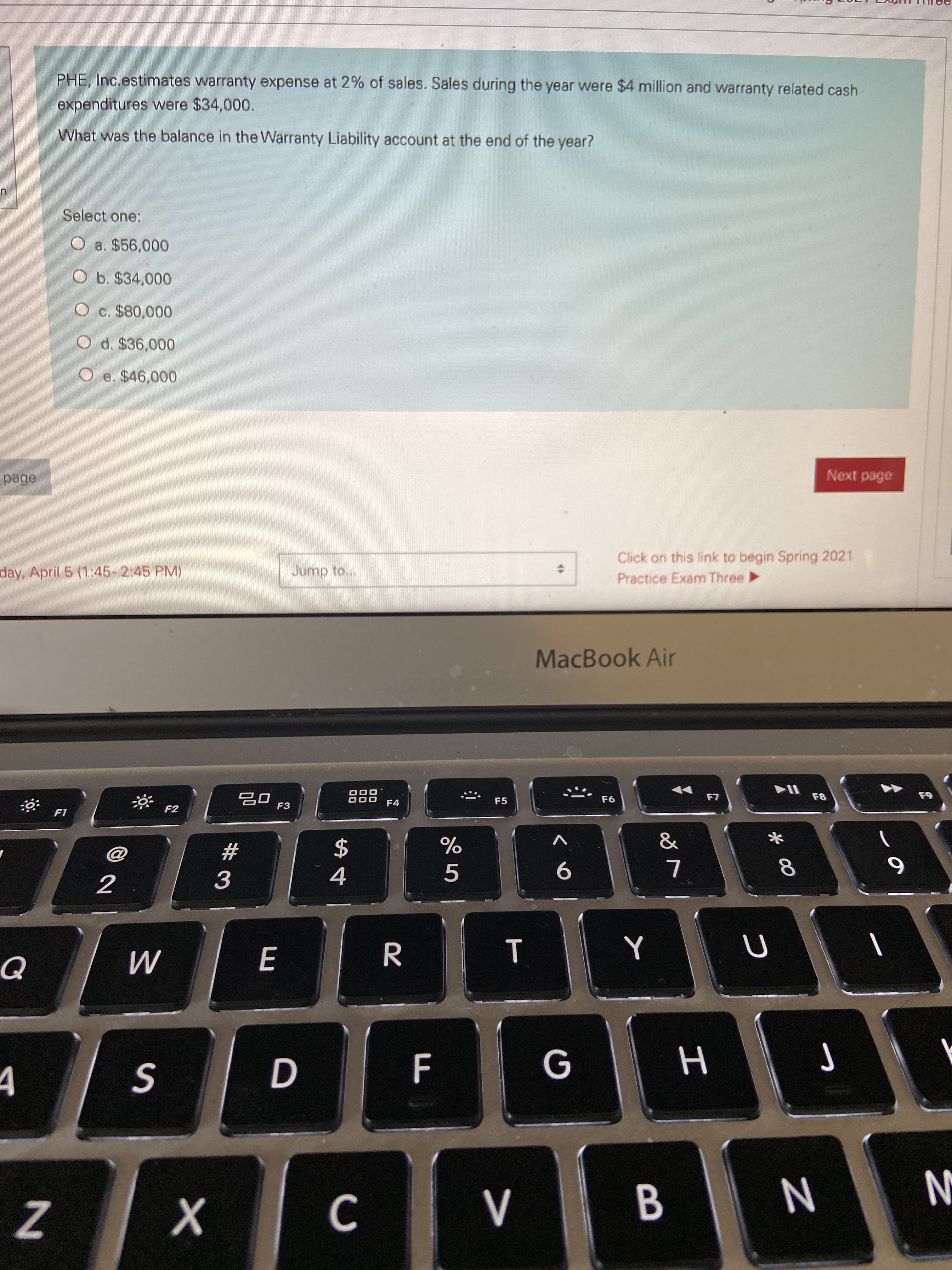 PHE, Inc.estimates warranty expense at 2% of sales. Sales during the year were $4 million and warranty related cash
expenditures were $34,000.
What was the balance in the Warranty Liability account at the end of the year?
Select one:
O a. $56,000
O b. $34,000
c. $80,000
O d. $36,000
O e. $46,000
