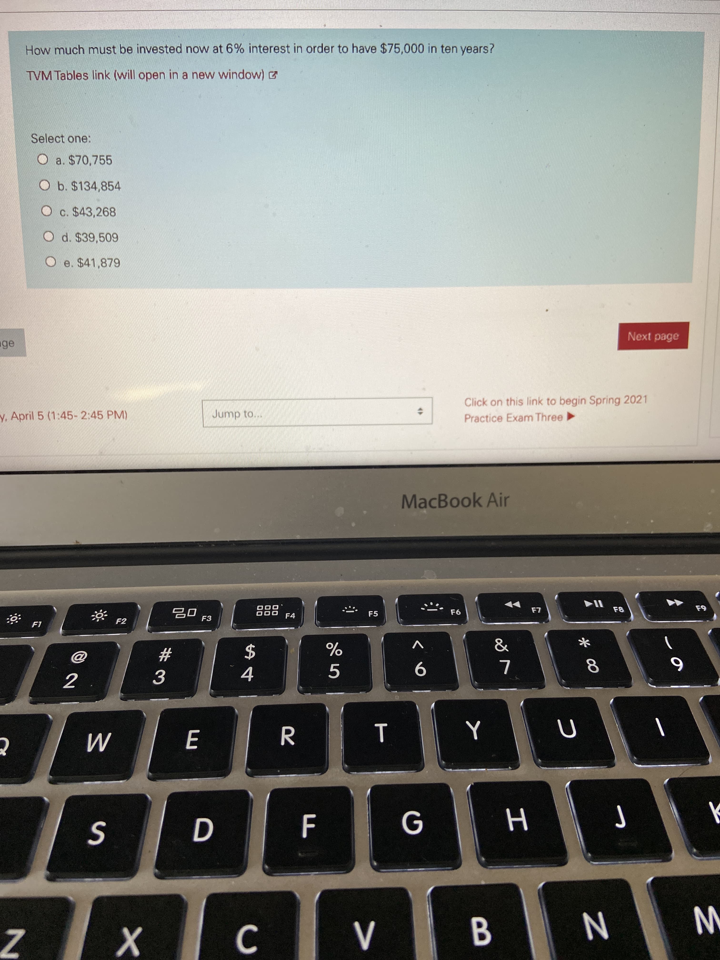How much must be invested now at 6% interest in order to have $75,000 in ten years?
TVM Tables link (will open in a new window)
Select one:
O a. $70,755
O b. $134,854
c. $43,268
O d. $39,509
e. $41,879
