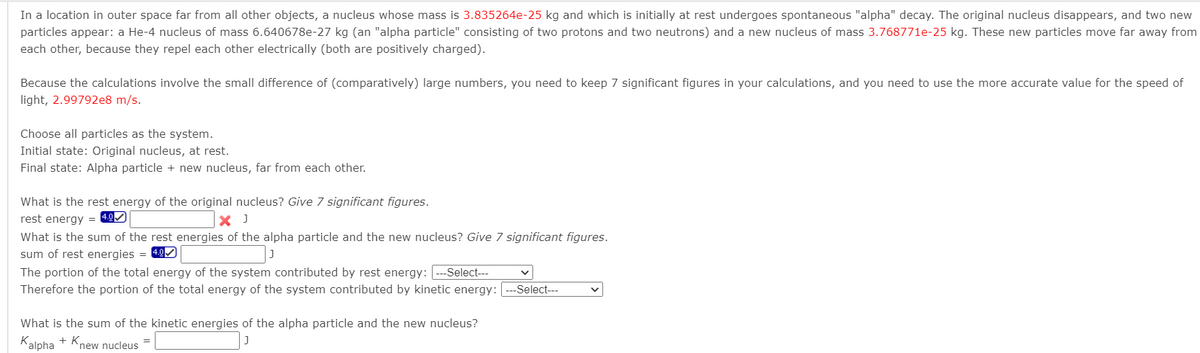 In a location in outer space far from all other objects, a nucleus whose mass is 3.835264e-25 kg and which is initially at rest undergoes spontaneous "alpha" decay. The original nucleus disappears, and two new
particles appear: a He-4 nucleus of mass 6.640678e-27 kg (an "alpha particle" consisting of two protons and two neutrons) and a new nucleus of mass 3.768771e-25 kg. These new particles move far away from
each other, because they repel each other electrically (both are positively charged).
Because the calculations involve the small difference of (comparatively) large numbers, you need to keep 7 significant figures in your calculations, and you need to use the more accurate value for the speed of
light, 2.99792e8 m/s.
Choose all particles as the system.
Initial state: Original nucleus, at rest.
Final state: Alpha particle + new nucleus, far from each other.
What is the rest energy of the original nucleus? Give 7 significant figures.
rest energy =
X J
What is the sum of the rest energies of the alpha particle and the new nucleus? Give 7 significant figures.
sum of rest energies = 49M
The portion of the total energy of the system contributed by rest energy: ---Select---
Therefore the portion of the total energy of the system contributed by kinetic energy: -Select---
What is the sum of the kinetic energies of the alpha particle and the new nucleus?
Kalpha
+ Knew nucleus
