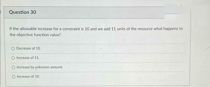 Question 30
If the allowable increase for a constraint is 10 and we add 11 units of the resource what happens to
the objective function value?
Decrease of 10.
Increase of 11.
Increase by unknown amount.
Increase of 10.