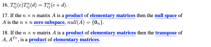 16. T (c)T(d) = T(c+d).
17. If the n x n matrix A is a product of elementary matrices then the null space of
A is the n x n zero subspace, null (A) = {On}.
18. If the n × n matrix A is a product of elementary matrices then the transpose of
A, ATr, is a product of elementary matrices.