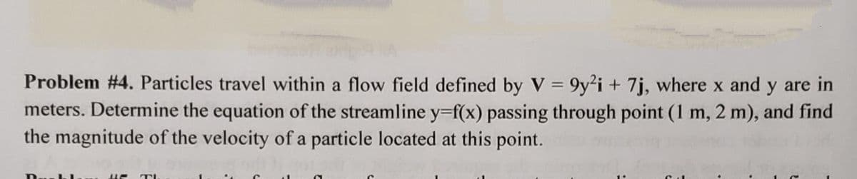 Problem #4. Particles travel within a flow field defined by V = 9y2i + 7j, where x and y are in
meters. Determine the equation of the streamline y=f(x) passing through point (1 m, 2 m), and find
the magnitude of the velocity of a particle located at this point.
2011
BE TI