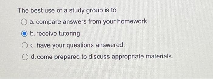 The best use of a study group is to
O a. compare answers from your homework
Ob. receive tutoring
O c. have your questions answered.
O d. come prepared to discuss appropriate materials.