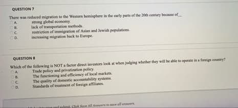 QUESTION 7
There was reduced migration to the Western hemisphere in the early parts of the 20th century because of
strong global economy.
lack of transportation methods.
restriction of immigration of Asian and Jewish populations.
increasing migration back to Europe.
OF
C
D.
QUESTION 8
Which of the following is NOT a factor direct investors look at when judging whether they will be able to operate in a foreign country?
CA
Trade policy and privatization policy.
C.B.
The functioning and efficiency of local markets.
The quality of domestic accountability systems.
Standards of treatment of foreign affiliates.
CC
OD.
CATE
Click Save All Answers to save all answers