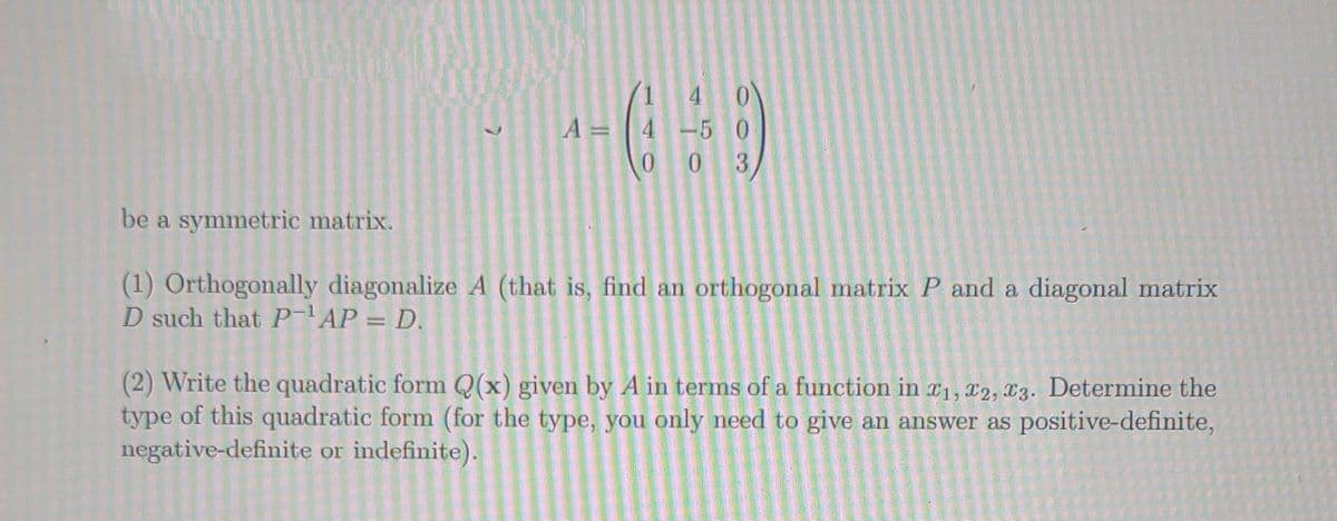 1
4
--09
A =
4
-50
003
be a symmetric matrix.
(1) Orthogonally diagonalize A (that is, find an orthogonal matrix P and a diagonal matrix
D such that P-¹AP = D.
(2) Write the quadratic form Q(x) given by A in terms of a function in 1, 2, 3. Determine the
type of this quadratic form (for the type, you only need to give an answer as positive-definite,
negative-definite or indefinite).