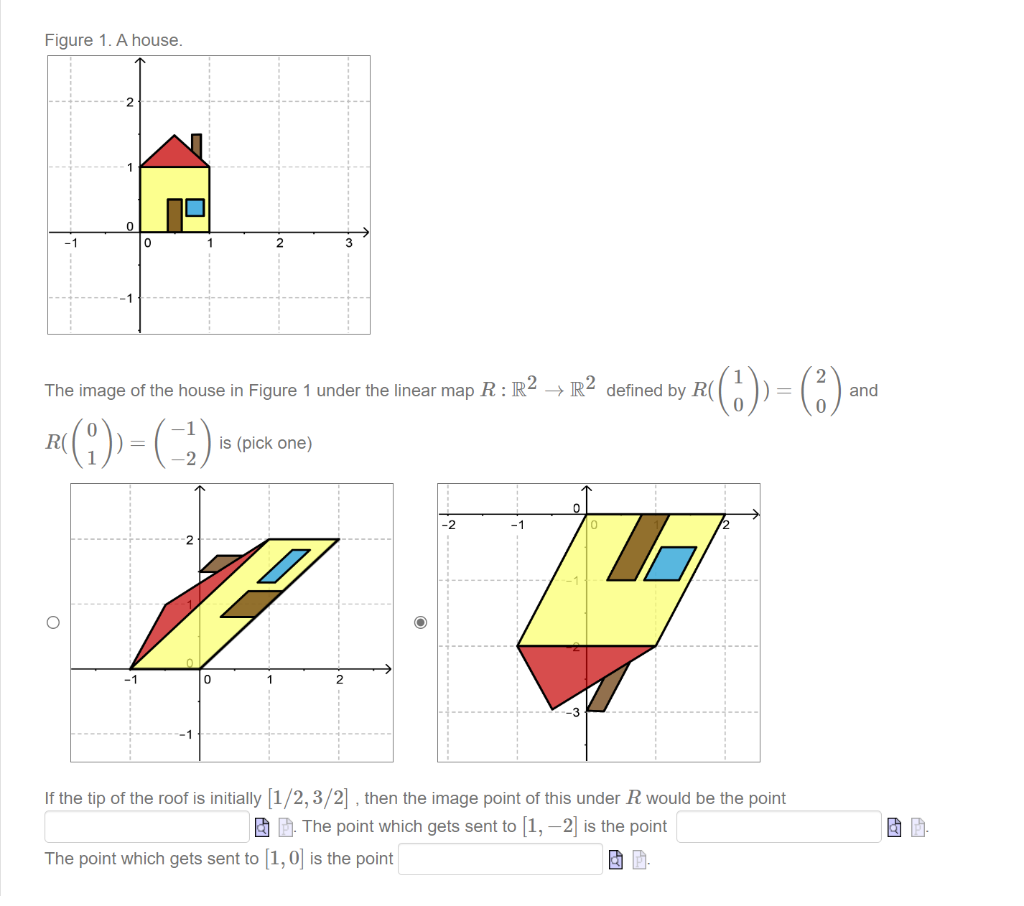 Figure 1. A house.
0
The image of the house in Figure 1 under the linear map R: R² → R2 defined by R(
R((1)) = (-¹)
is (pick one)
-2
R((₁)) = (3) and
If the tip of the roof is initially [1/2, 3/2], then the image point of this under R would be the point
The point which gets sent to [1, -2] is the point
The point which gets sent to [1, 0] is the point
&
P
& P.