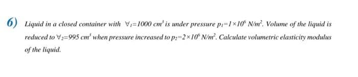 6) Liquid in a closed container with ₁-1000 cm³ is under pressure p₁-1×10 N/m². Volume of the liquid is
reduced to V₂=995 cm' when pressure increased to p=2×10 N/m². Calculate volumetric elasticity modulus
of the liquid.