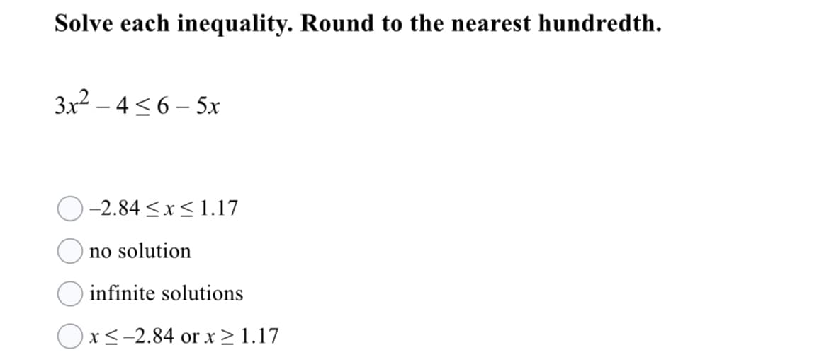 Solve each inequality. Round to the nearest hundredth.
3x2 – 4 < 6 – 5x
-2.84 <x< 1.17
no solution
infinite solutions
Oxs-2.84 or x> 1.17
