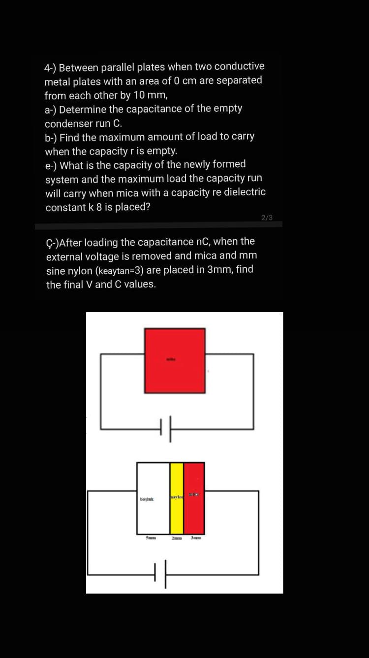 4-) Between parallel plates when two conductive
metal plates with an area of 0 cm are separated
from each other by 10 mm,
a-) Determine the capacitance of the empty
condenser run C.
b-) Find the maximum amount of load to carry
when the capacity r is empty.
e-) What is the capacity of the newly formed
system and the maximum load the capacity run
will carry when mica with a capacity re dielectric
constant k 8 is placed?
2/3
Ç-)After loading the capacitance nC, when the
external voltage is removed and mica and mm
sine nylon (keaytan=3) are placed in 3mm, find
the final V and C values.
boşluk
Sum
2mm
