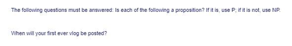 The following questions must be answered: Is each of the following a proposition? If it is, use P; if it is not, use NP.
When will your first ever vlog be posted?
